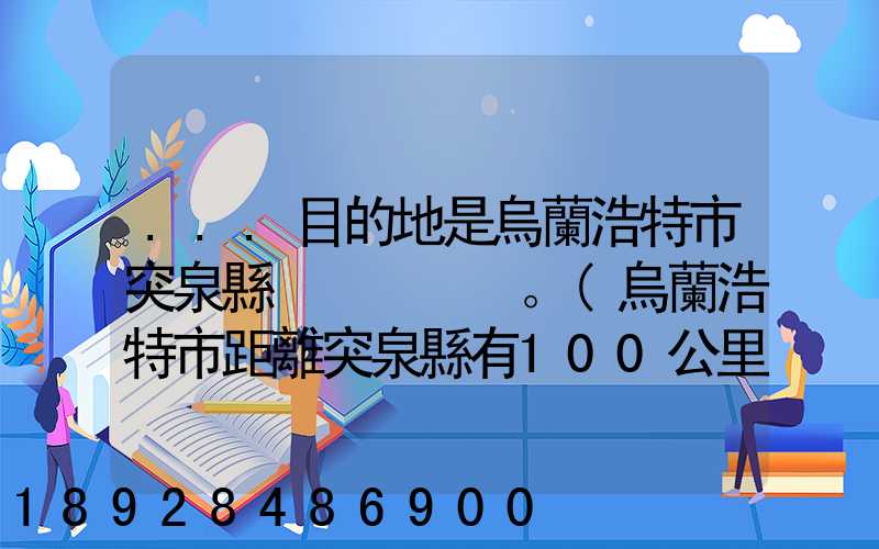 ...目的地是烏蘭浩特市突泉縣。(烏蘭浩特市距離突泉縣有100公里)剛...